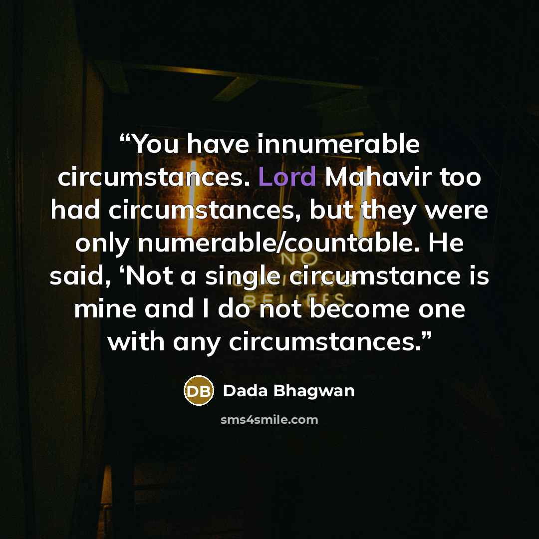 “You have innumerable circumstances. Lord Mahavir too had circumstances, but they were only numerable/countable. He said, ‘Not a single circumstance is mine and I do not become one with any circumstances.” quote by Dada Bhagwan