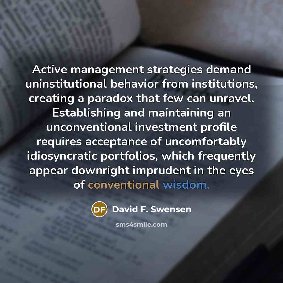 “Active management strategies demand uninstitutional behavior from institutions, creating a paradox that few can unravel. Establishing and maintaining an unconventional investment profile requires acceptance of uncomfortably idiosyncratic portfolios, which frequently appear downright imprudent in…” quote by David F. Swensen