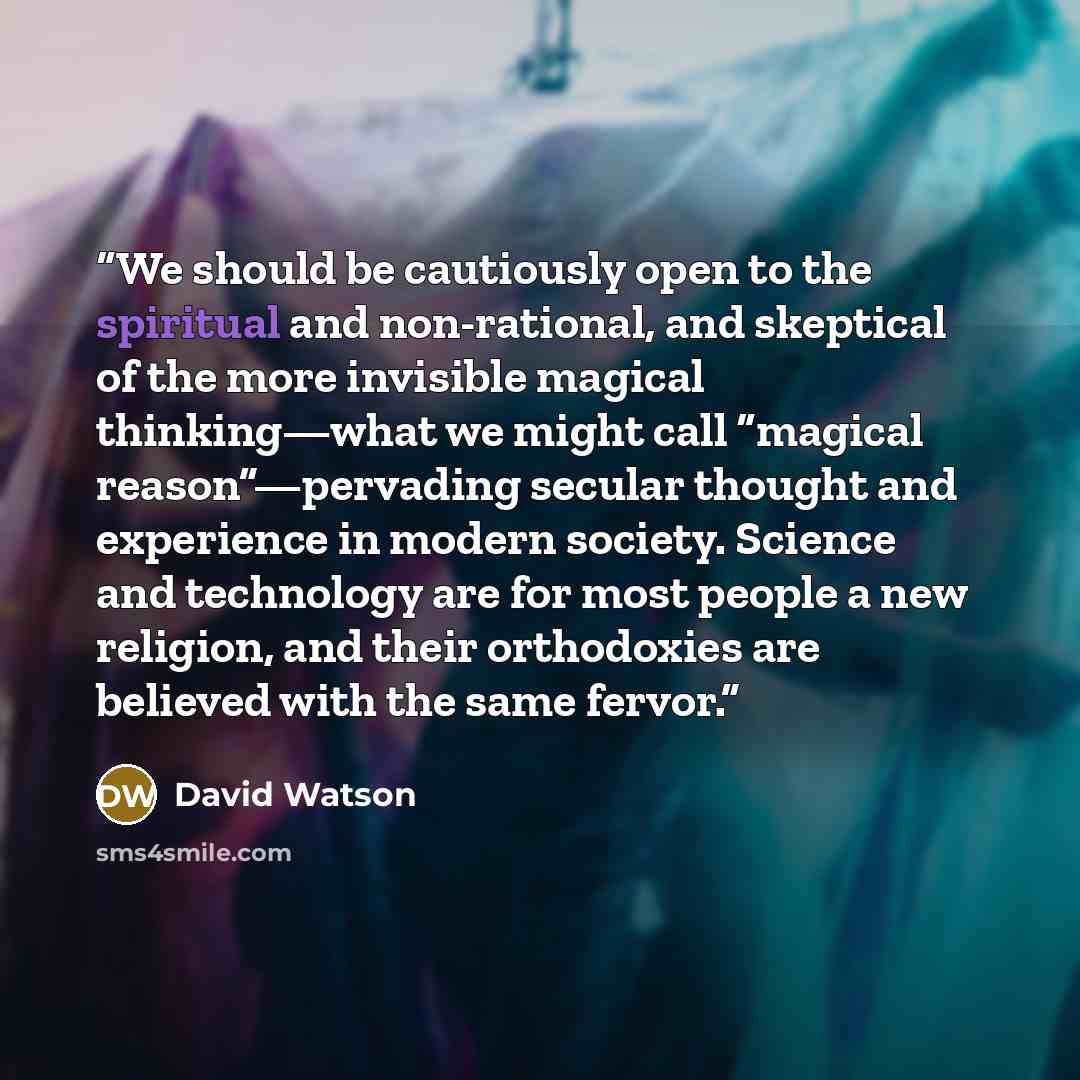 “We should be cautiously open to the spiritual and non-rational, and skeptical of the more invisible magical thinking—what we might call “magical reason”—pervading secular thought and experience in modern society. Science and technology are for most people a new religion, and their orthodoxies are…” quote by David Watson