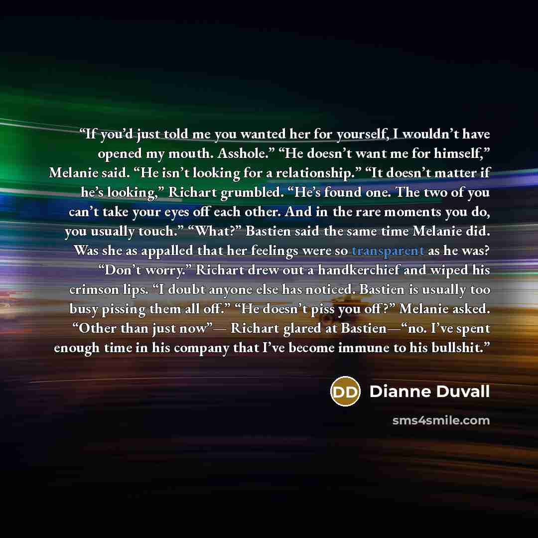 “If you’d just told me you wanted her for yourself, I wouldn’t have opened my mouth. Asshole.” “He doesn’t want me for himself,” Melanie said. “He isn’t looking for a relationship.” “It doesn’t matter if he’s looking,” Richart grumbled. “He’s found one. The two of you can’t take your eyes off each…” quote by Dianne Duvall