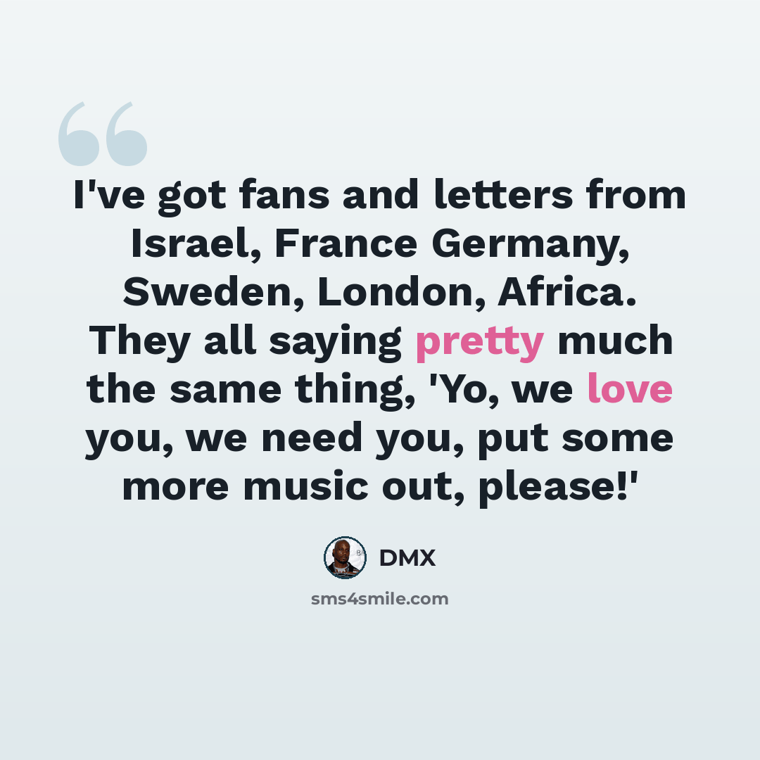 “I've got fans and letters from Israel, France Germany, Sweden, London, Africa. They all saying pretty much the same thing, 'Yo, we love you, we need you, put some more music out, please!'” quote by DMX