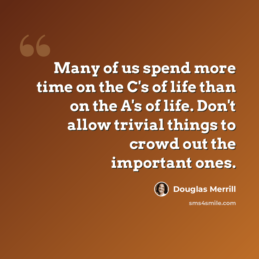 “Many of us spend more time on the C's of life than on the A's of life. Don't allow trivial things to crowd out the important ones.” quote by Douglas Merrill