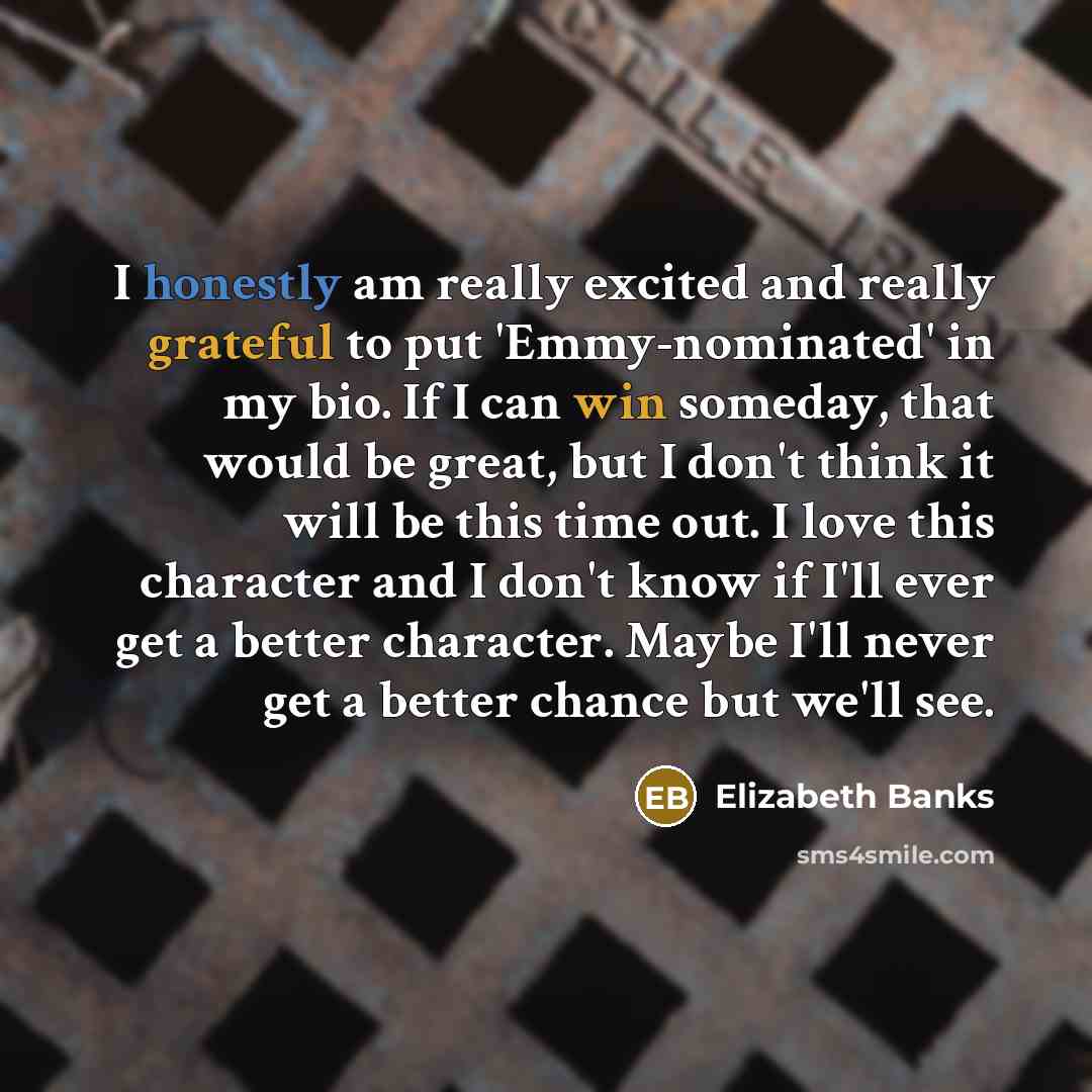 “I honestly am really excited and really grateful to put 'Emmy-nominated' in my bio. If I can win someday, that would be great, but I don't think it will be this time out. I love this character and I don't know if I'll ever get a better character. Maybe I'll never get a better chance but we'll see.” quote by Elizabeth Banks