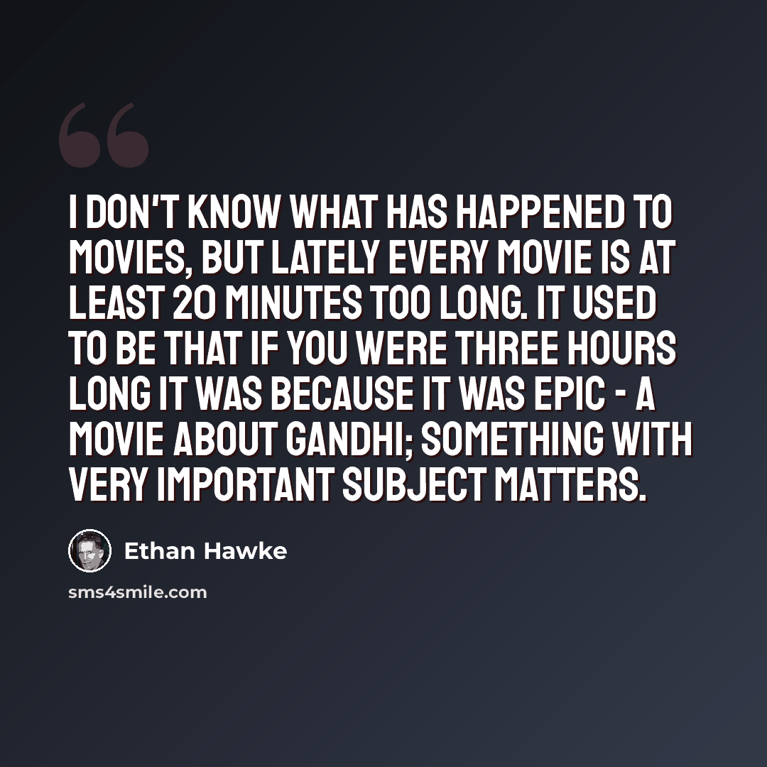 “I don't know what has happened to movies, but lately every movie is at least 20 minutes too long. It used to be that if you were three hours long it was because it was epic - a movie about Gandhi; something with very important subject matters.” quote by Ethan Hawke