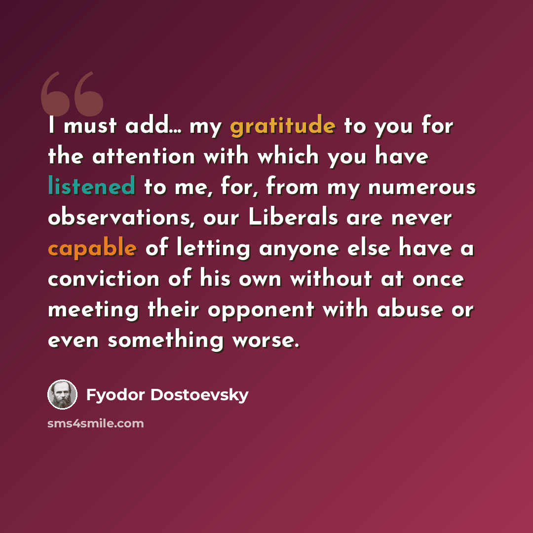 “I must add... my gratitude to you for the attention with which you have listened to me, for, from my numerous observations, our Liberals are never capable of letting anyone else have a conviction of his own without at once meeting their opponent with abuse or even something worse.” quote by Fyodor Dostoevsky