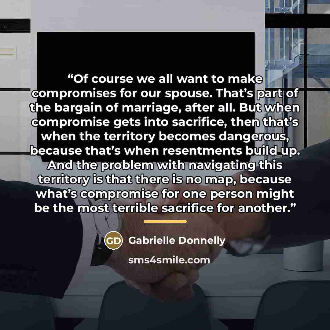 “Of course we all want to make compromises for our spouse. That’s part of the bargain of marriage, after all. But when compromise gets into sacrifice, then that’s when the territory becomes dangerous, because that’s when resentments build up. And the problem with navigating this territory is that…” quote by Gabrielle Donnelly