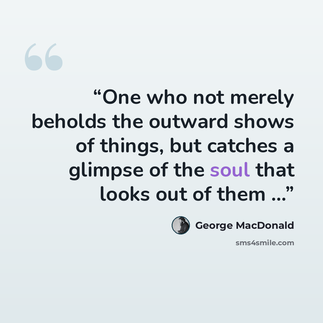 “One who not merely beholds the outward shows of things, but catches a glimpse of the soul that looks out of them ...” quote by George MacDonald