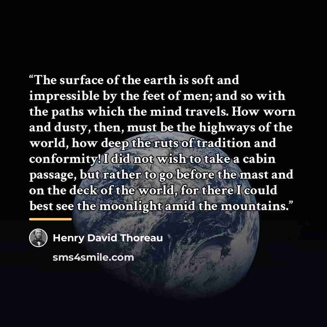 “The surface of the earth is soft and impressible by the feet of men; and so with the paths which the mind travels. How worn and dusty, then, must be the highways of the world, how deep the ruts of tradition and conformity! I did not wish to take a cabin passage, but rather to go before the mast…” quote by Henry David Thoreau