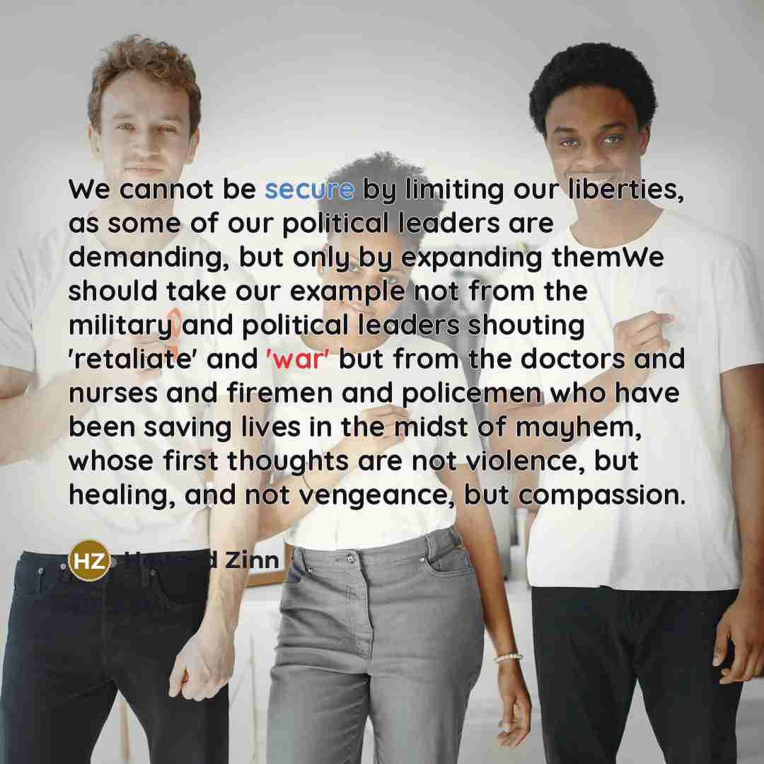 “We cannot be secure by limiting our liberties, as some of our political leaders are demanding, but only by expanding themWe should take our example not from the military and political leaders shouting 'retaliate' and 'war' but from the doctors and nurses and firemen and policemen who have been…” quote by Howard Zinn
