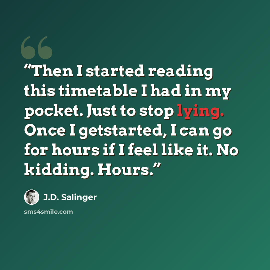 “Then I started reading this timetable I had in my pocket. Just to stop lying. Once I getstarted, I can go for hours if I feel like it. No kidding. Hours.” quote by J.D. Salinger