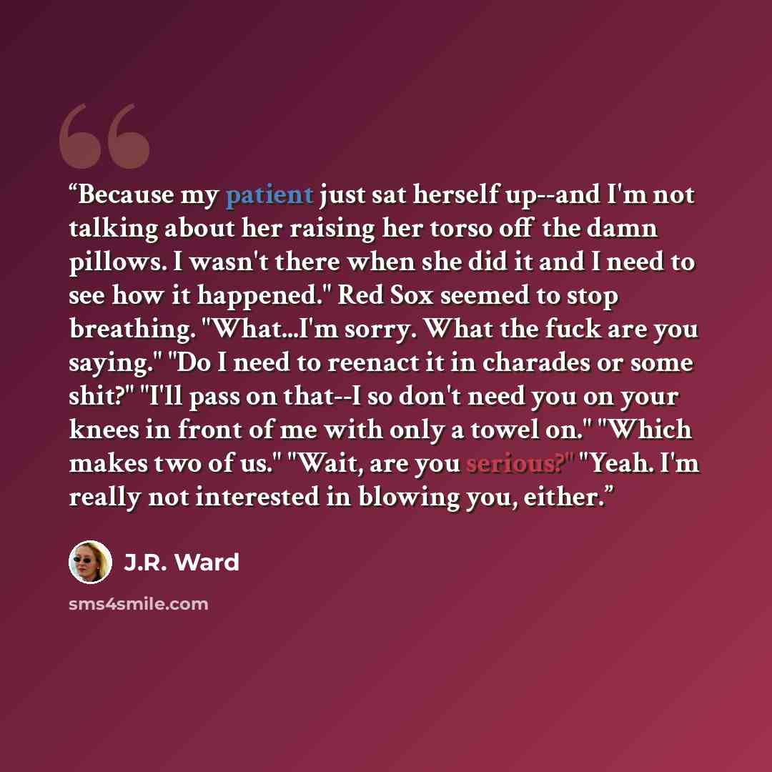 “Because my patient just sat herself up--and I'm not talking about her raising her torso off the damn pillows. I wasn't there when she did it and I need to see how it happened." Red Sox seemed to stop breathing. "What...I'm sorry. What the fuck are you saying." "Do I need to reenact it in charades…” quote by J.R. Ward