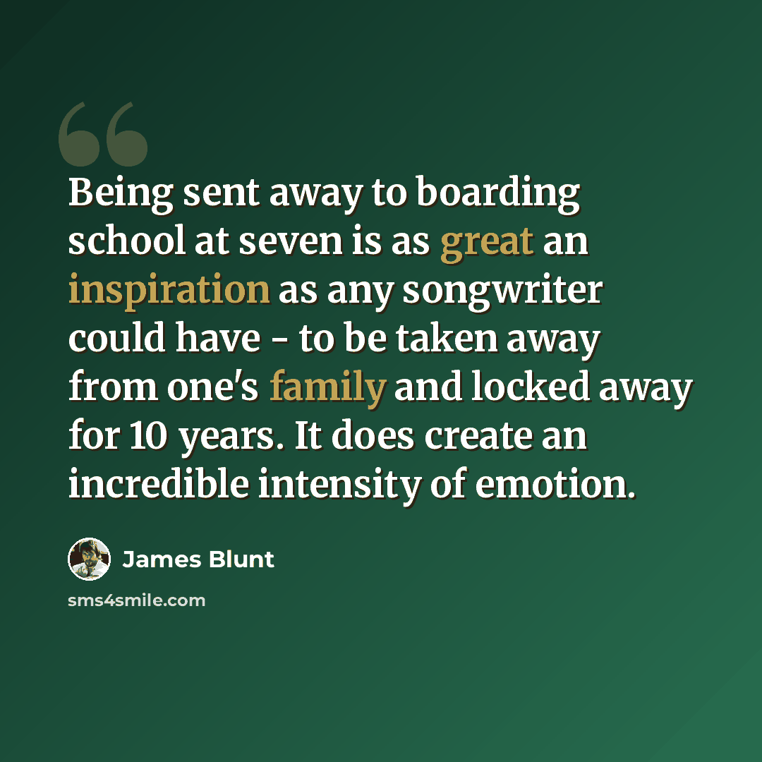 “Being sent away to boarding school at seven is as great an inspiration as any songwriter could have - to be taken away from one's family and locked away for 10 years. It does create an incredible intensity of emotion.” quote by James Blunt