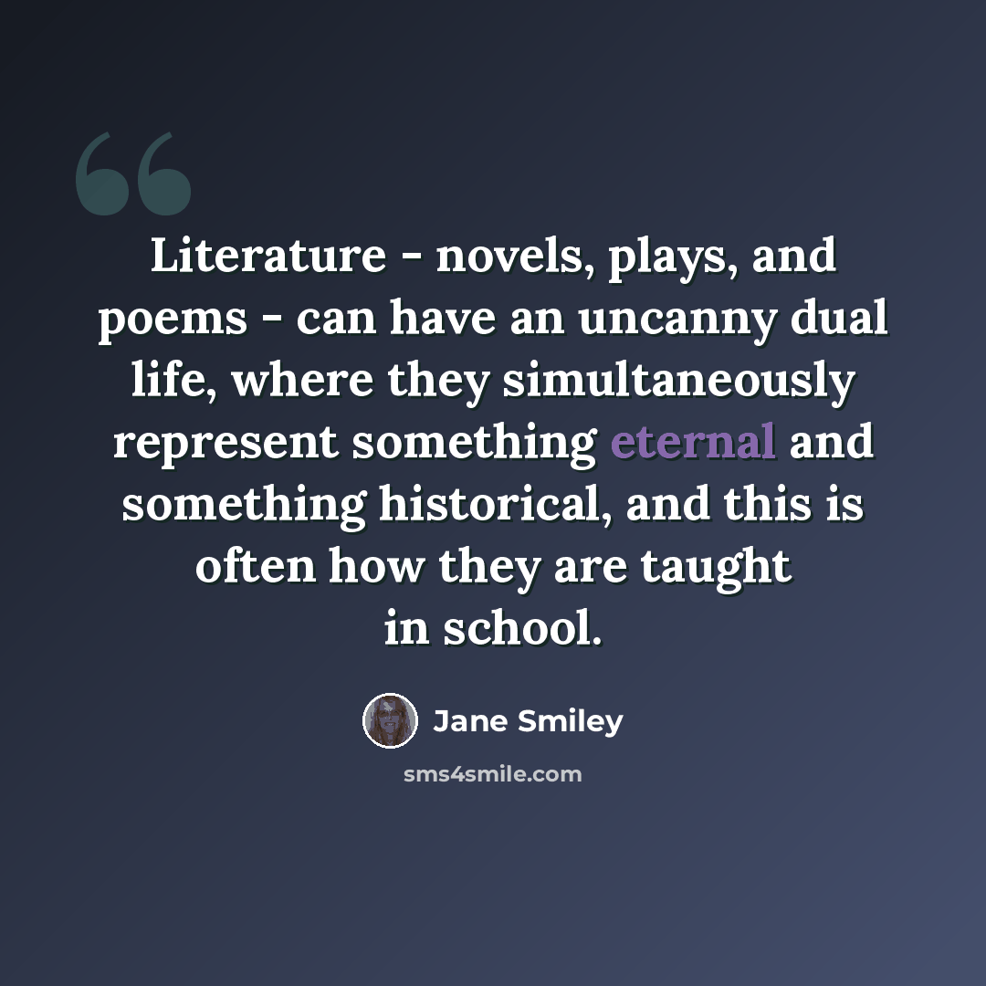 “Literature - novels, plays, and poems - can have an uncanny dual life, where they simultaneously represent something eternal and something historical, and this is often how they are taught in school.” quote by Jane Smiley