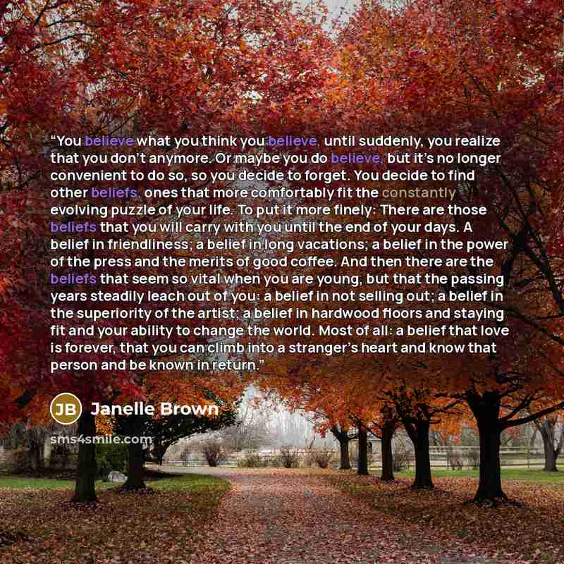 “You believe what you think you believe, until suddenly, you realize that you don’t anymore. Or maybe you do believe, but it’s no longer convenient to do so, so you decide to forget. You decide to find other beliefs, ones that more comfortably fit the constantly evolving puzzle of your life. To put…” quote by Janelle Brown