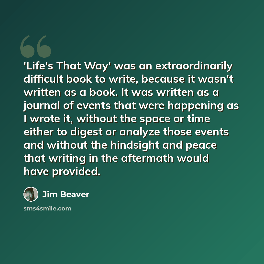 “'Life's That Way' was an extraordinarily difficult book to write, because it wasn't written as a book. It was written as a journal of events that were happening as I wrote it, without the space or time either to digest or analyze those events and without the hindsight and peace that writing in the…” quote by Jim Beaver