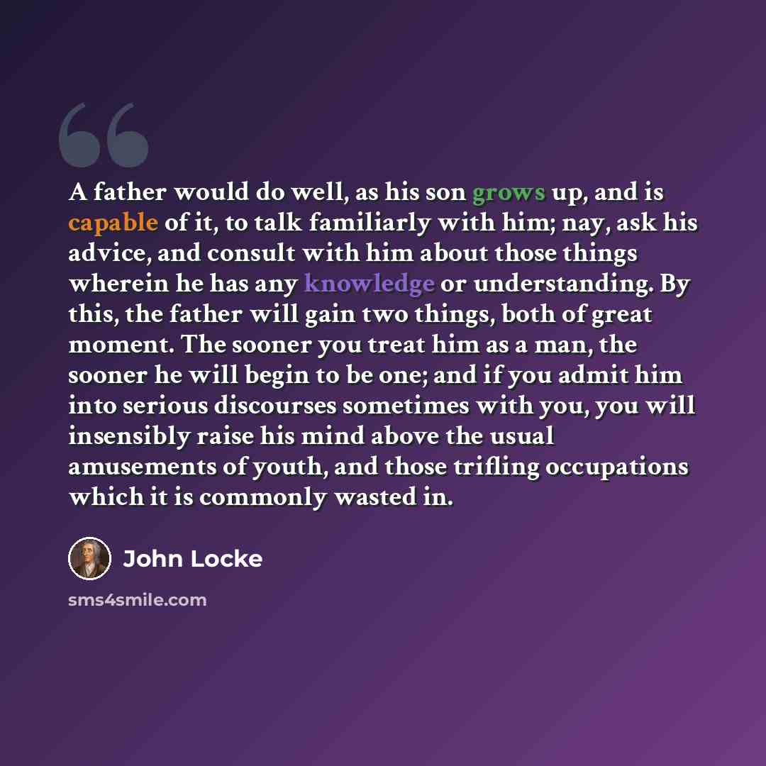 “A father would do well, as his son grows up, and is capable of it, to talk familiarly with him; nay, ask his advice, and consult with him about those things wherein he has any knowledge or understanding. By this, the father will gain two things, both of great moment. The sooner you treat him as a…” quote by John Locke