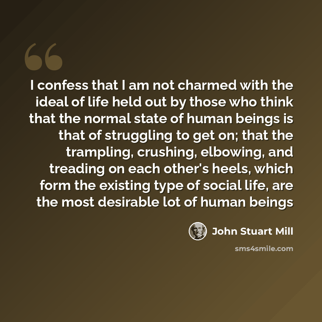 “I confess that I am not charmed with the ideal of life held out by those who think that the normal state of human beings is that of struggling to get on; that the trampling, crushing, elbowing, and treading on each other's heels, which form the existing type of social life, are the most desirable…” quote by John Stuart Mill
