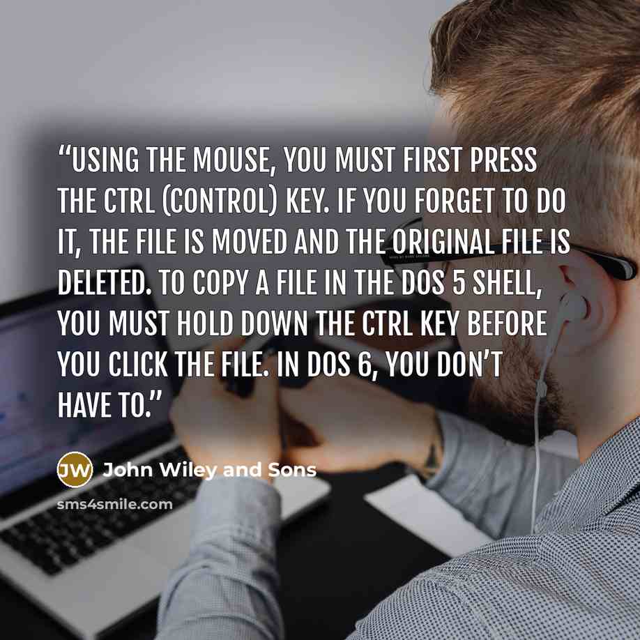 “using the mouse, you must first press the Ctrl (Control) key. If you forget to do it, the file is moved and the original file is deleted. To copy a file in the DOS 5 shell, you must hold down the Ctrl key before you click the file. In DOS 6, you don’t have to.” quote by John Wiley and Sons