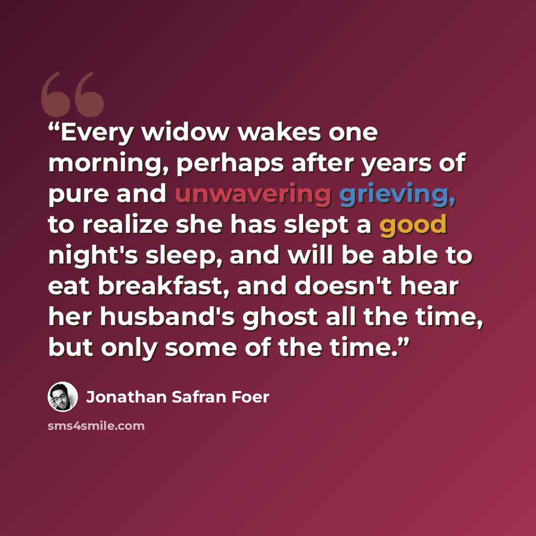 “Every widow wakes one morning, perhaps after years of pure and unwavering grieving, to realize she has slept a good night's sleep, and will be able to eat breakfast, and doesn't hear her husband's ghost all the time, but only some of the time.” quote by Jonathan Safran Foer