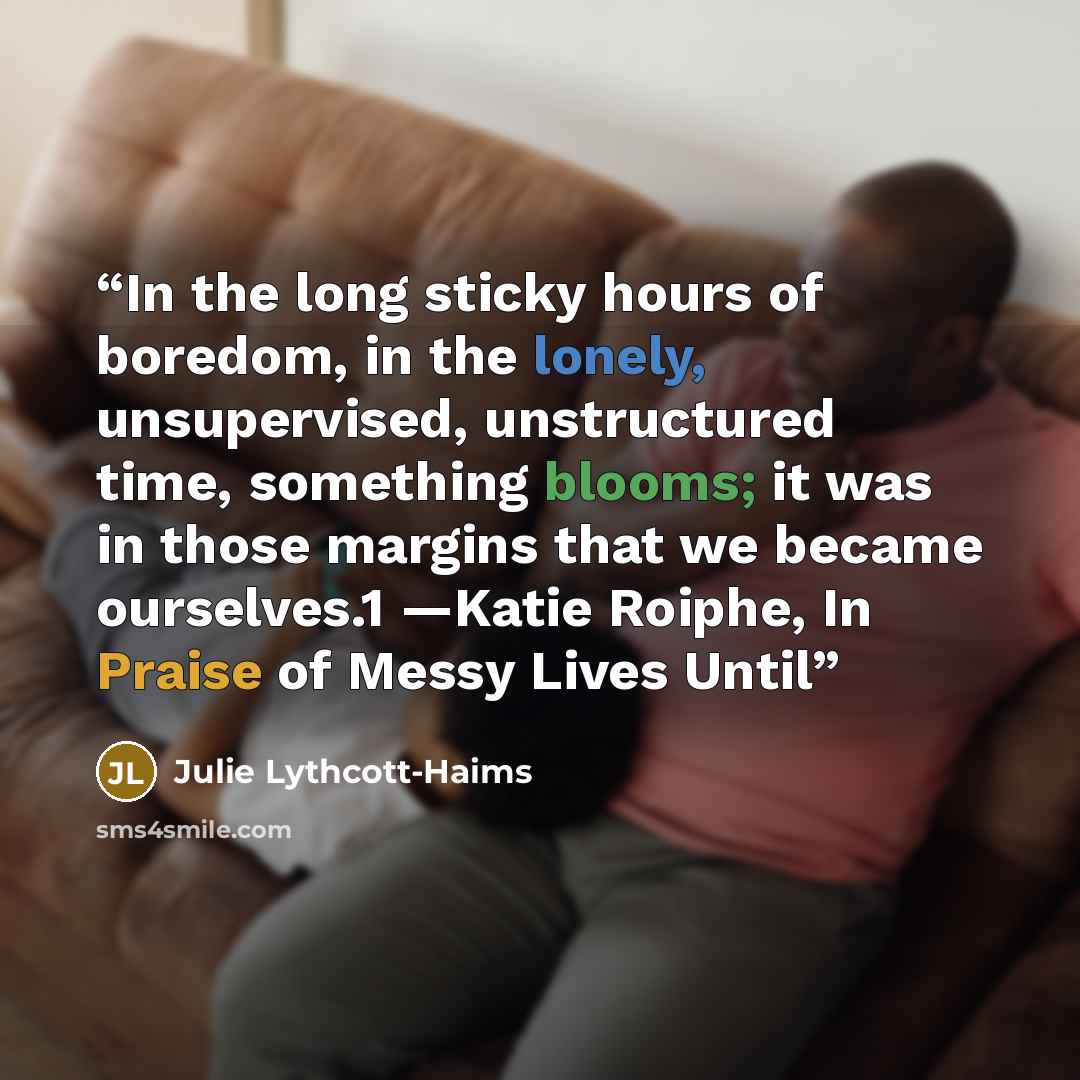 “In the long sticky hours of boredom, in the lonely, unsupervised, unstructured time, something blooms; it was in those margins that we became ourselves.1 —Katie Roiphe, In Praise of Messy Lives Until” quote by Julie Lythcott-Haims