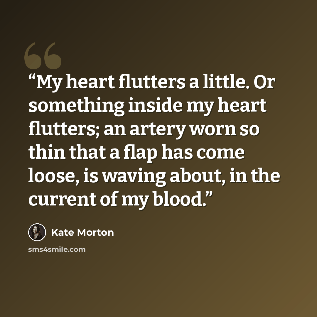 “My heart flutters a little. Or something inside my heart flutters; an artery worn so thin that a flap has come loose, is waving about, in the current of my blood.” quote by Kate Morton
