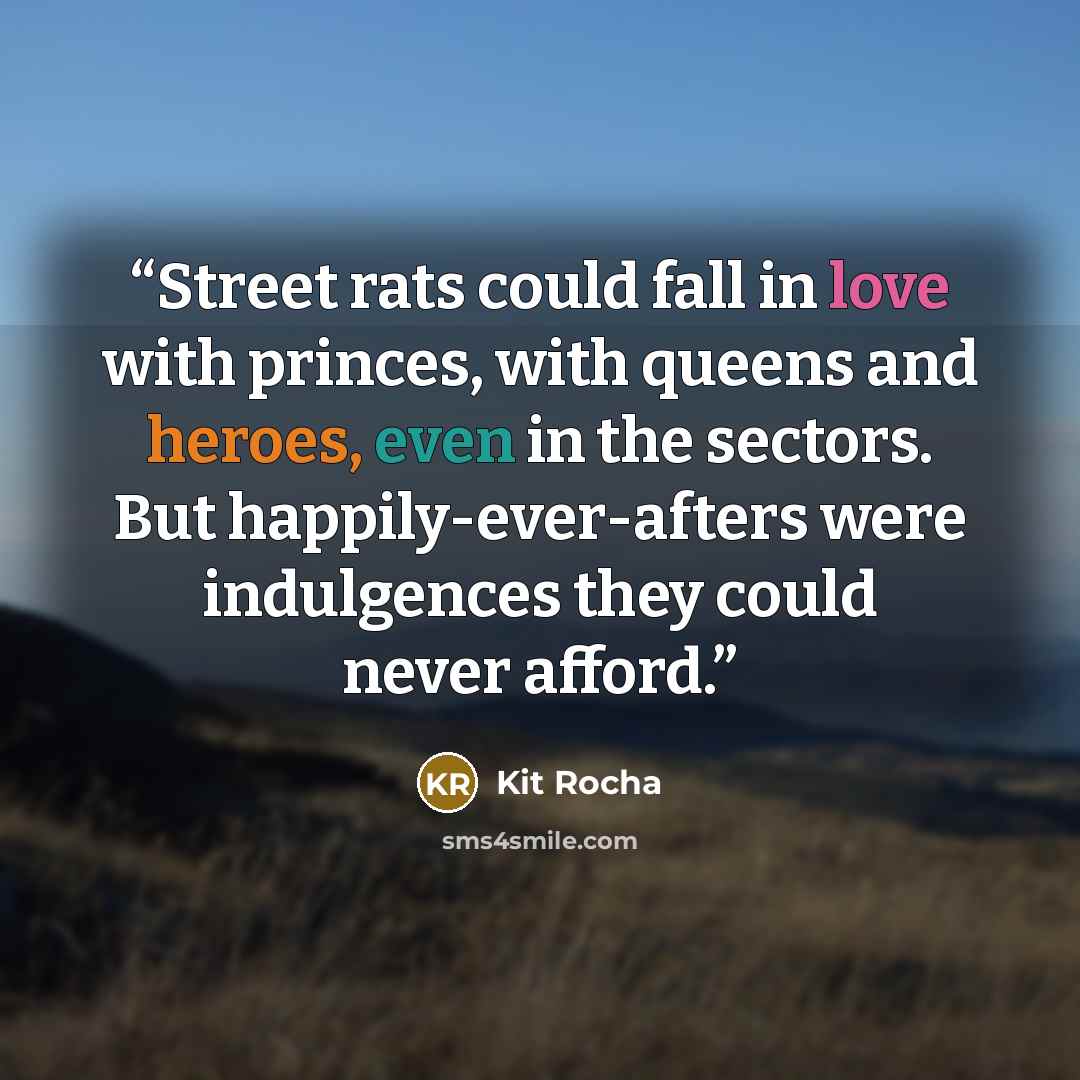 “Street rats could fall in love with princes, with queens and heroes, even in the sectors. But happily-ever-afters were indulgences they could never afford.” quote by Kit Rocha