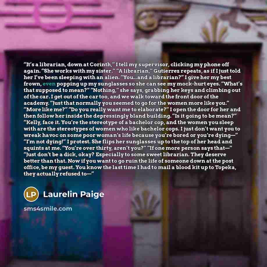 “It’s a librarian, down at Corinth,” I tell my supervisor, clicking my phone off again. “She works with my sister.” “A librarian,” Gutierrez repeats, as if I just told her I’ve been sleeping with an alien. “You...and a librarian?” I give her my best frown, even popping up my sunglasses so she can…” quote by Laurelin Paige