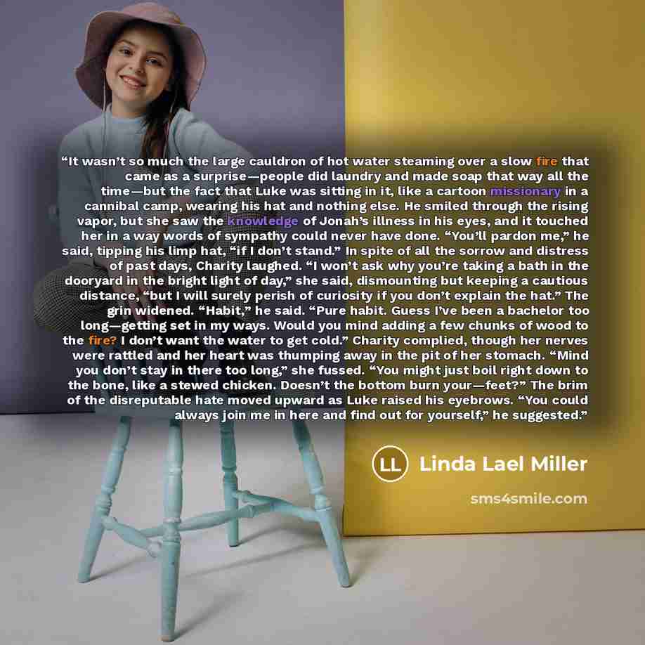 “It wasn’t so much the large cauldron of hot water steaming over a slow fire that came as a surprise—people did laundry and made soap that way all the time—but the fact that Luke was sitting in it, like a cartoon missionary in a cannibal camp, wearing his hat and nothing else. He smiled through the…” quote by Linda Lael Miller