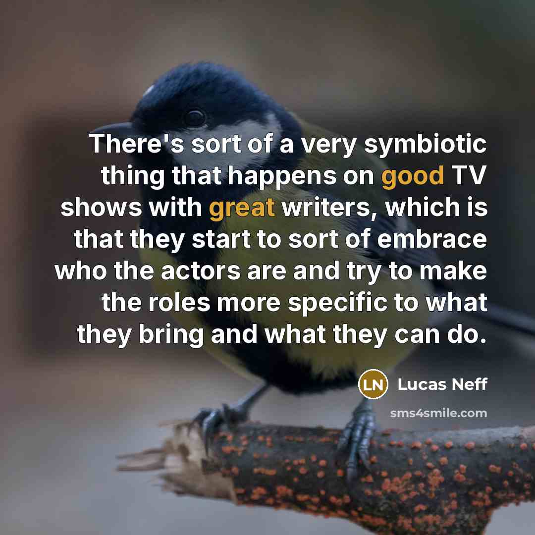 “There's sort of a very symbiotic thing that happens on good TV shows with great writers, which is that they start to sort of embrace who the actors are and try to make the roles more specific to what they bring and what they can do.” quote by Lucas Neff