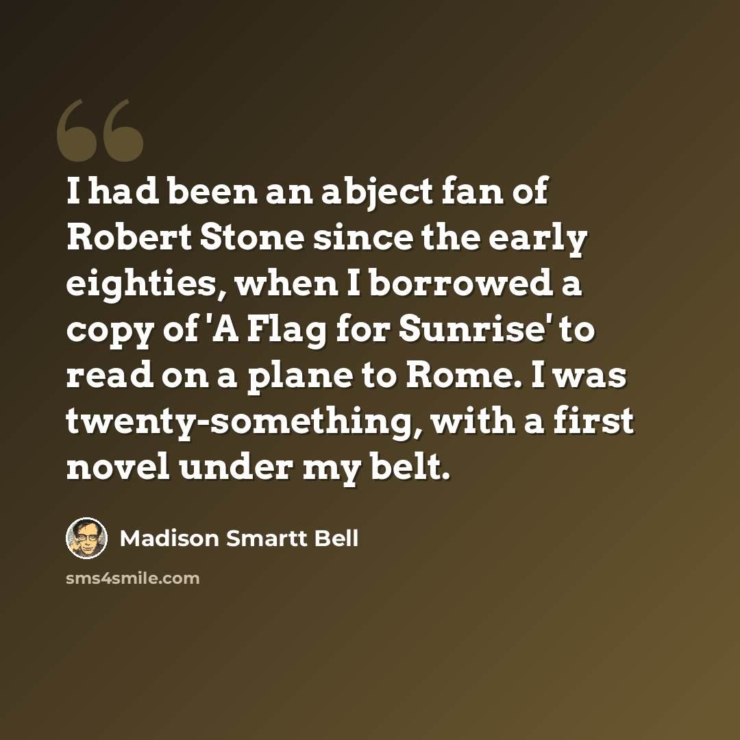 “I had been an abject fan of Robert Stone since the early eighties, when I borrowed a copy of 'A Flag for Sunrise' to read on a plane to Rome. I was twenty-something, with a first novel under my belt.” quote by Madison Smartt Bell
