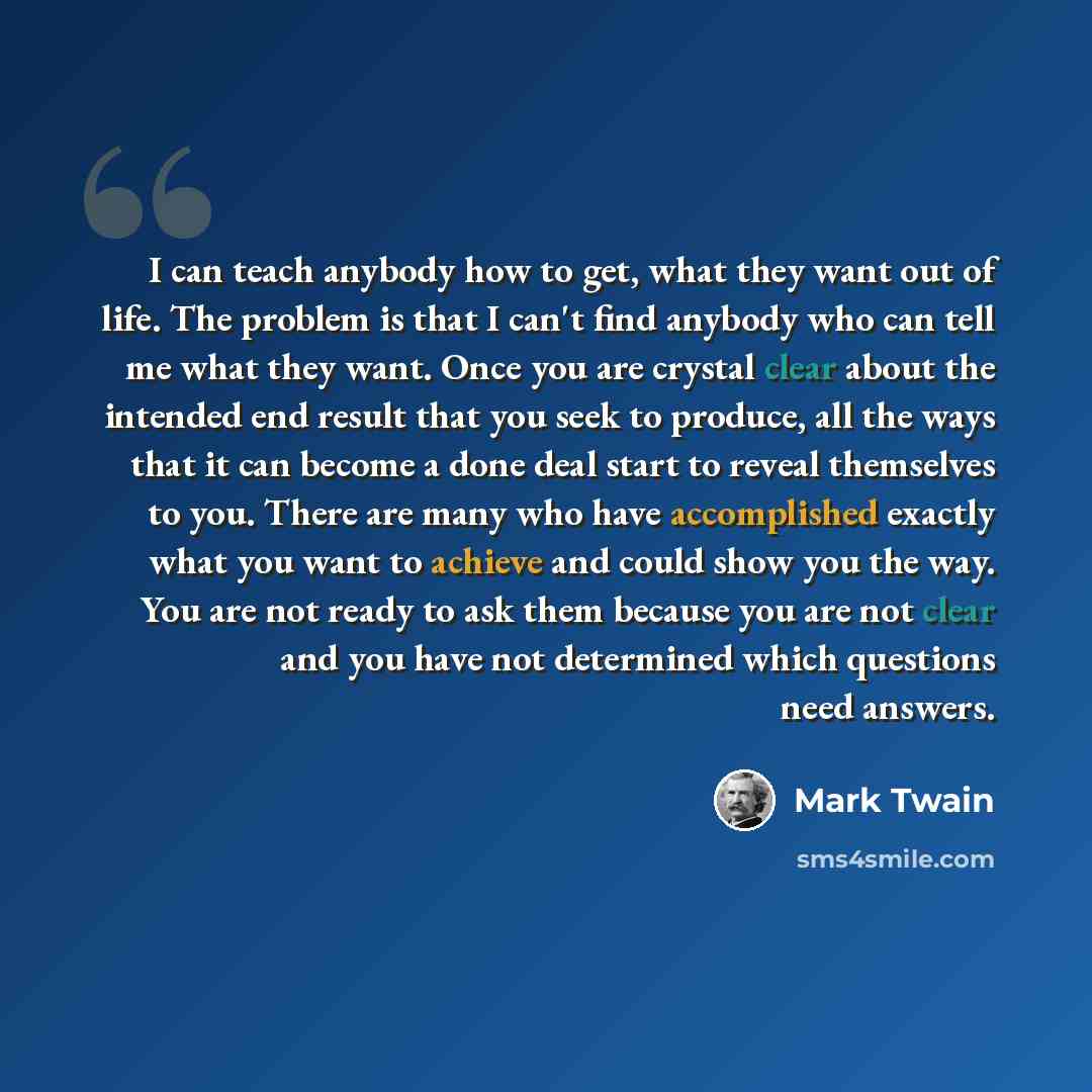 “I can teach anybody how to get, what they want out of life. The problem is that I can't find anybody who can tell me what they want. Once you are crystal clear about the intended end result that you seek to produce, all the ways that it can become a done deal start to reveal themselves to you…” quote by Mark Twain