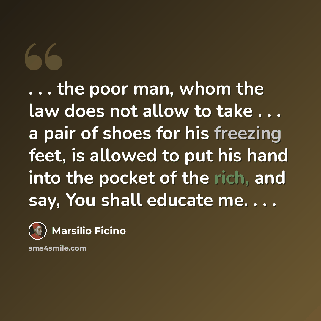 “. . . the poor man, whom the law does not allow to take . . . a pair of shoes for his freezing feet, is allowed to put his hand into the pocket of the rich, and say, You shall educate me. . . .” quote by Marsilio Ficino