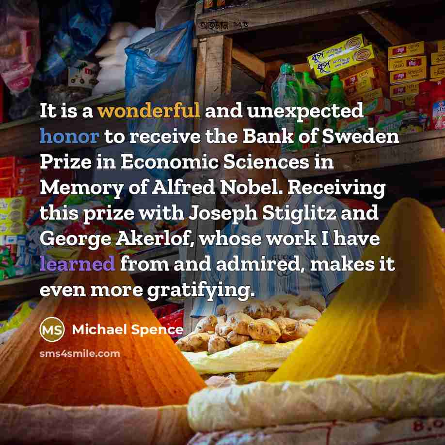 “It is a wonderful and unexpected honor to receive the Bank of Sweden Prize in Economic Sciences in Memory of Alfred Nobel. Receiving this prize with Joseph Stiglitz and George Akerlof, whose work I have learned from and admired, makes it even more gratifying.” quote by Michael Spence
