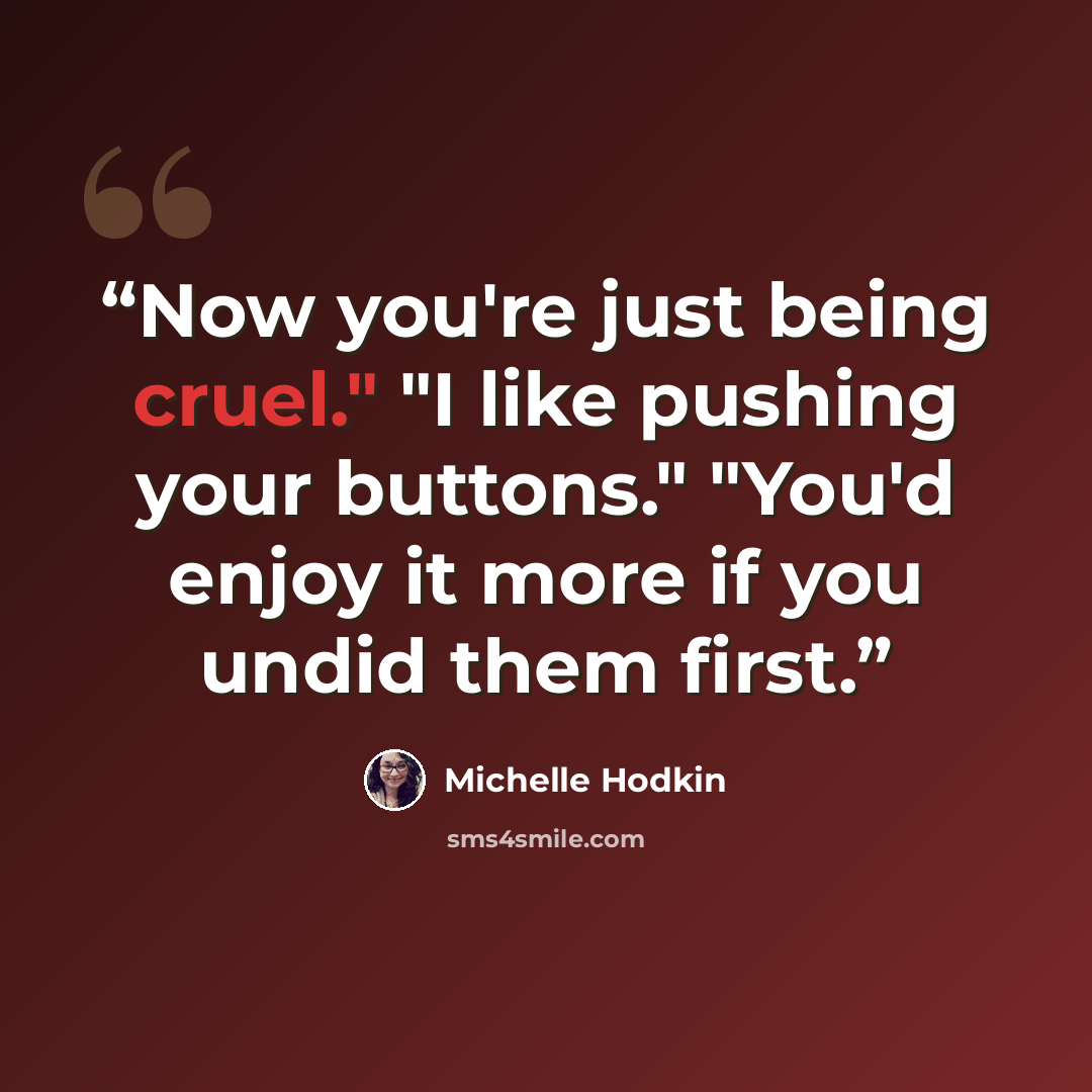 “Now you're just being cruel." "I like pushing your buttons." "You'd enjoy it more if you undid them first.” quote by Michelle Hodkin
