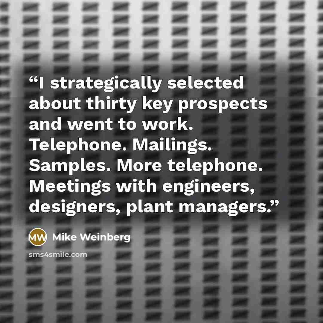 “I strategically selected about thirty key prospects and went to work. Telephone. Mailings. Samples. More telephone. Meetings with engineers, designers, plant managers.” quote by Mike Weinberg