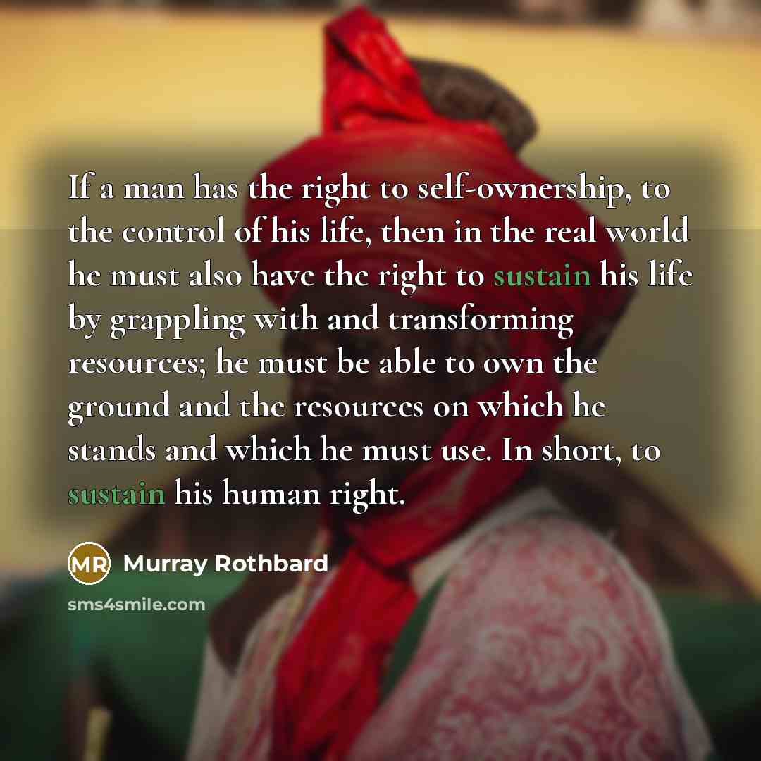“If a man has the right to self-ownership, to the control of his life, then in the real world he must also have the right to sustain his life by grappling with and transforming resources; he must be able to own the ground and the resources on which he stands and which he must use. In short, to…” quote by Murray Rothbard