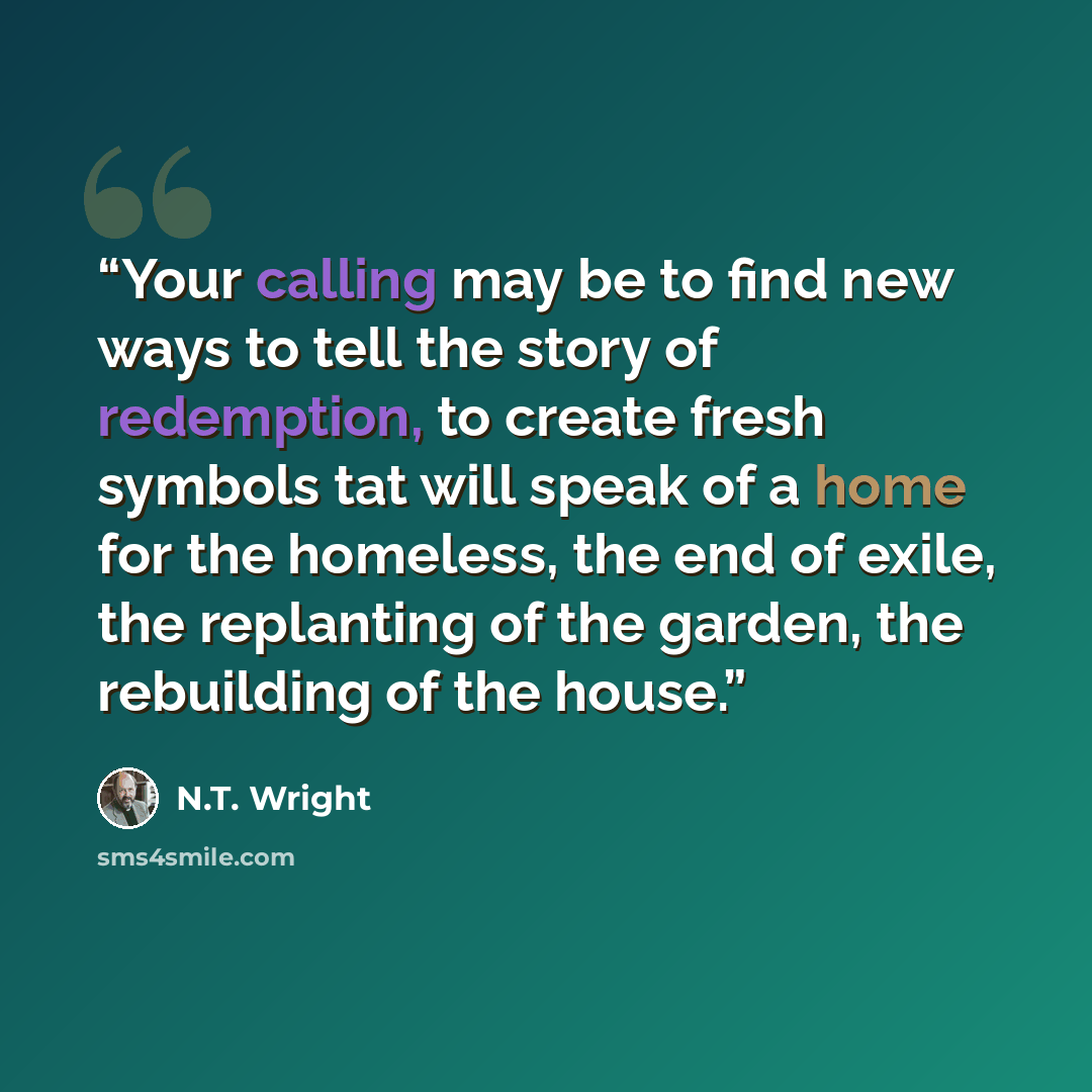 “Your calling may be to find new ways to tell the story of redemption, to create fresh symbols tat will speak of a home for the homeless, the end of exile, the replanting of the garden, the rebuilding of the house.” quote by N.T. Wright