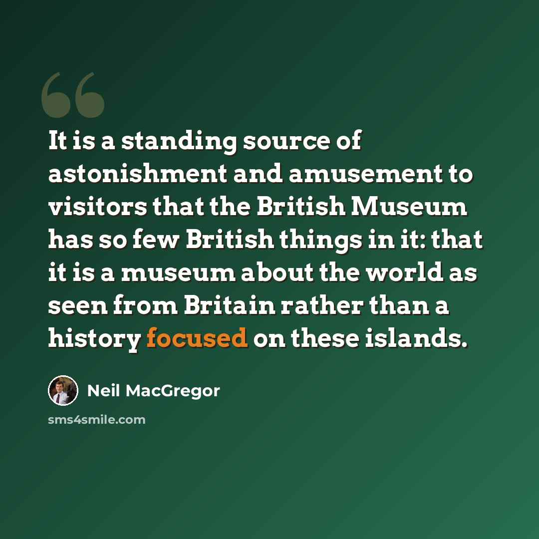 “It is a standing source of astonishment and amusement to visitors that the British Museum has so few British things in it: that it is a museum about the world as seen from Britain rather than a history focused on these islands.” quote by Neil MacGregor