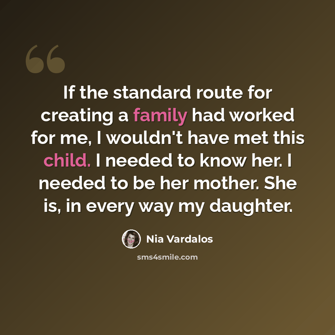 “If the standard route for creating a family had worked for me, I wouldn't have met this child. I needed to know her. I needed to be her mother. She is, in every way my daughter.” quote by Nia Vardalos