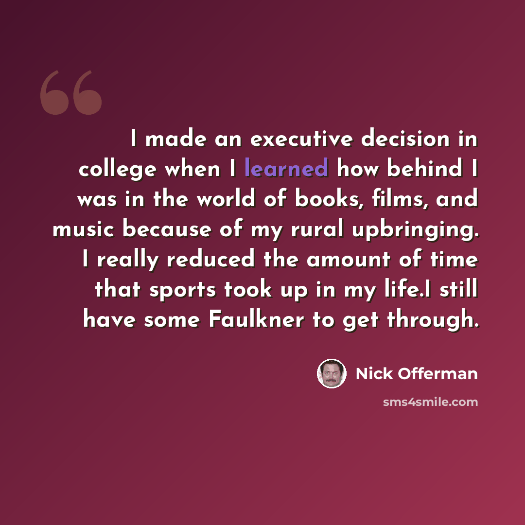 “I made an executive decision in college when I learned how behind I was in the world of books, films, and music because of my rural upbringing. I really reduced the amount of time that sports took up in my life.I still have some Faulkner to get through.” quote by Nick Offerman