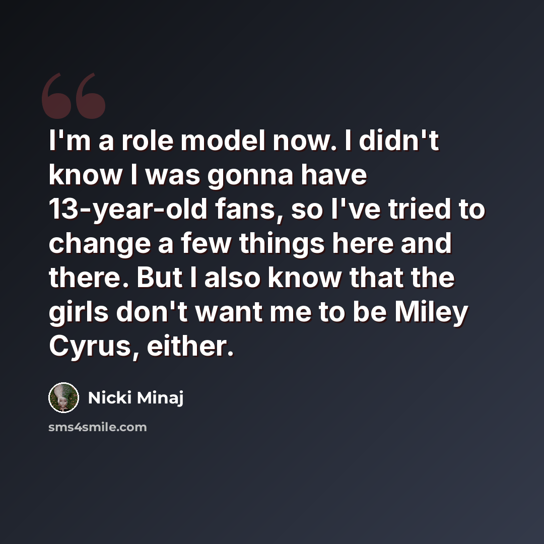 “I'm a role model now. I didn't know I was gonna have 13-year-old fans, so I've tried to change a few things here and there. But I also know that the girls don't want me to be Miley Cyrus, either.” quote by Nicki Minaj