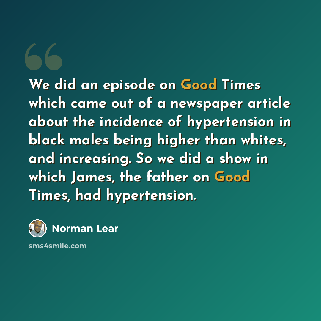 “We did an episode on Good Times which came out of a newspaper article about the incidence of hypertension in black males being higher than whites, and increasing. So we did a show in which James, the father on Good Times, had hypertension.” quote by Norman Lear