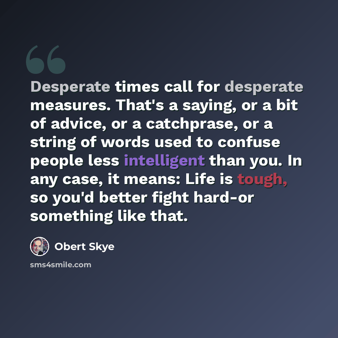 “Desperate times call for desperate measures. That's a saying, or a bit of advice, or a catchprase, or a string of words used to confuse people less intelligent than you. In any case, it means: Life is tough, so you'd better fight hard-or something like that.” quote by Obert Skye