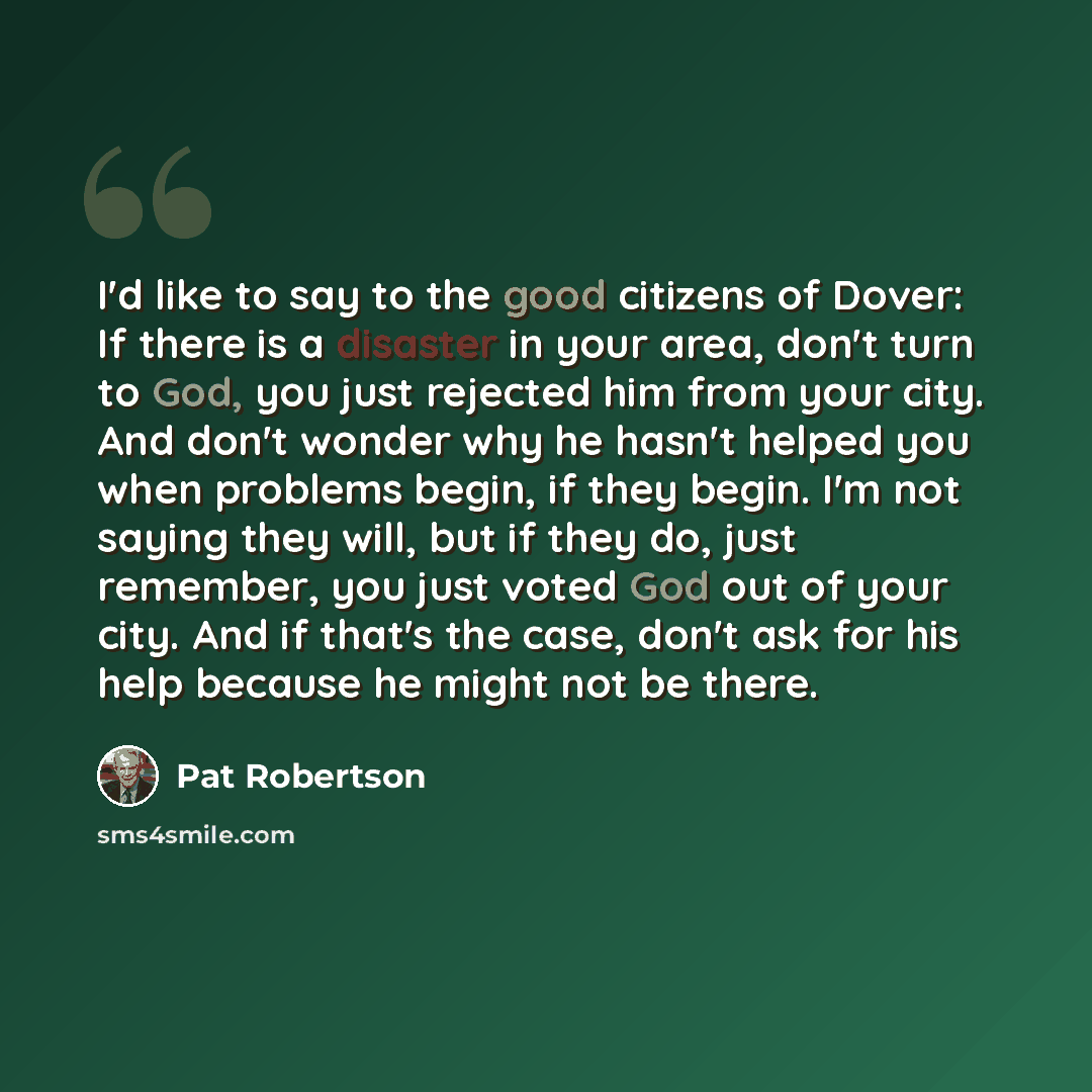 “I'd like to say to the good citizens of Dover: If there is a disaster in your area, don't turn to God, you just rejected him from your city. And don't wonder why he hasn't helped you when problems begin, if they begin. I'm not saying they will, but if they do, just remember, you just voted God out…” quote by Pat Robertson