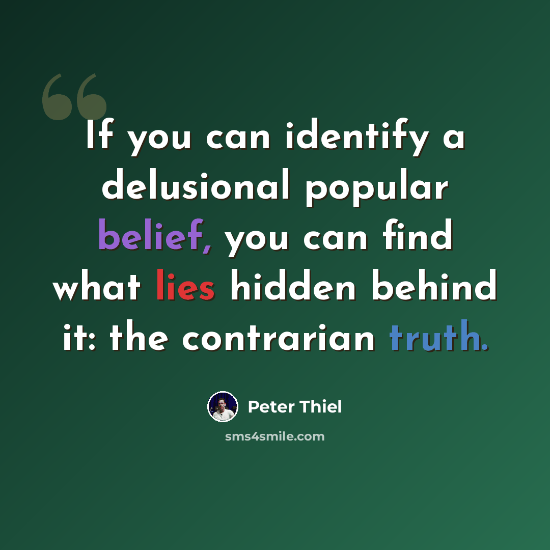 “If you can identify a delusional popular belief, you can find what lies hidden behind it: the contrarian truth.” quote by Peter Thiel