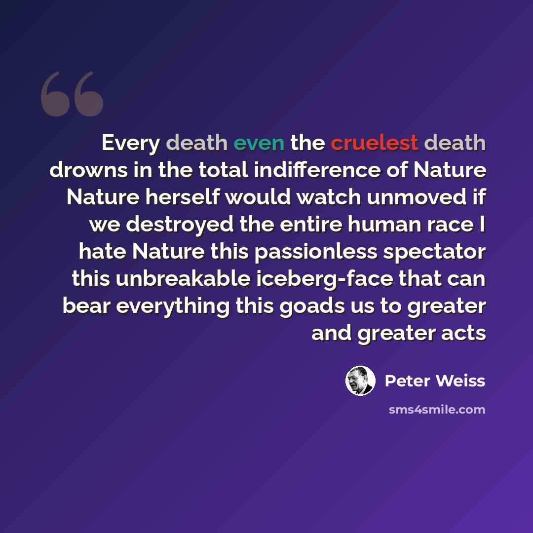 “Every death even the cruelest death drowns in the total indifference of Nature Nature herself would watch unmoved if we destroyed the entire human race I hate Nature this passionless spectator this unbreakable iceberg-face that can bear everything this goads us to greater and greater acts” quote by Peter Weiss