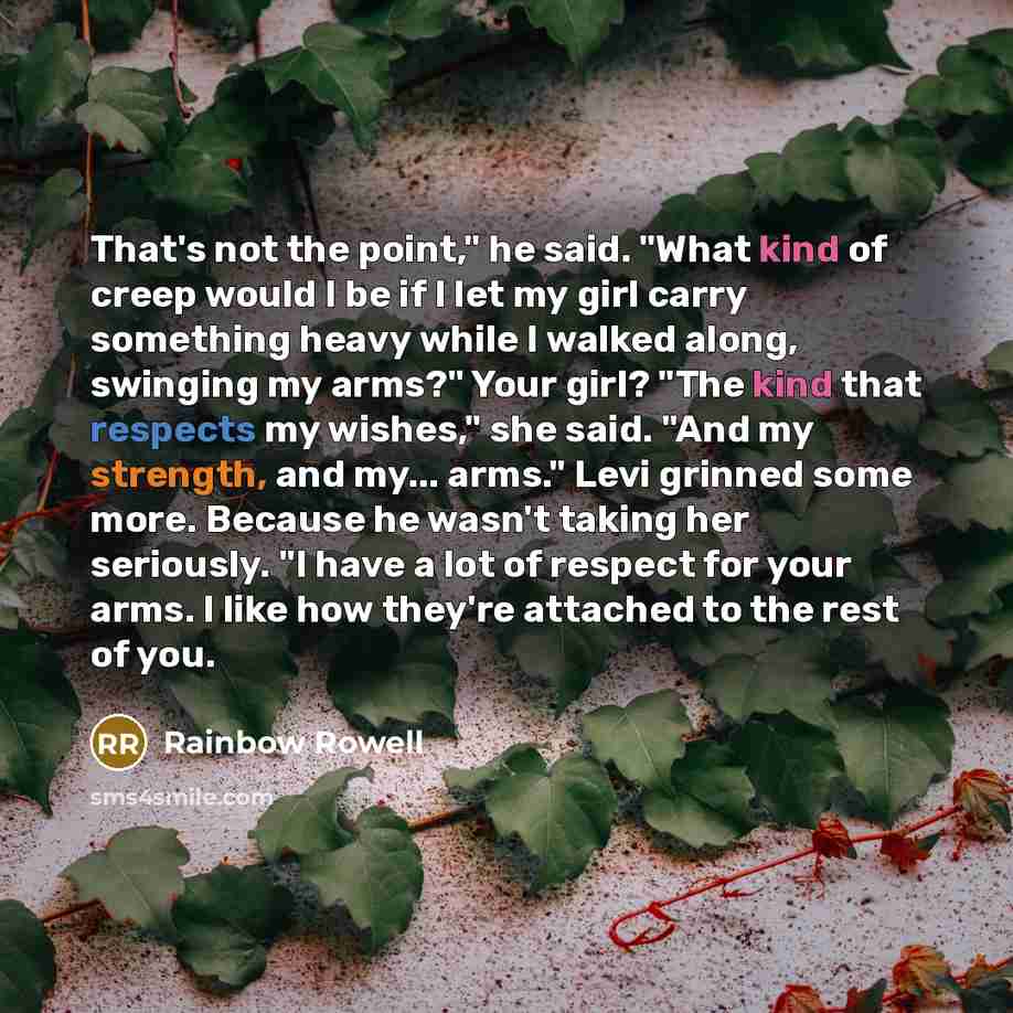 “That's not the point," he said. "What kind of creep would I be if I let my girl carry something heavy while I walked along, swinging my arms?" Your girl? "The kind that respects my wishes," she said. "And my strength, and my... arms." Levi grinned some more. Because he wasn't taking her seriously…” quote by Rainbow Rowell