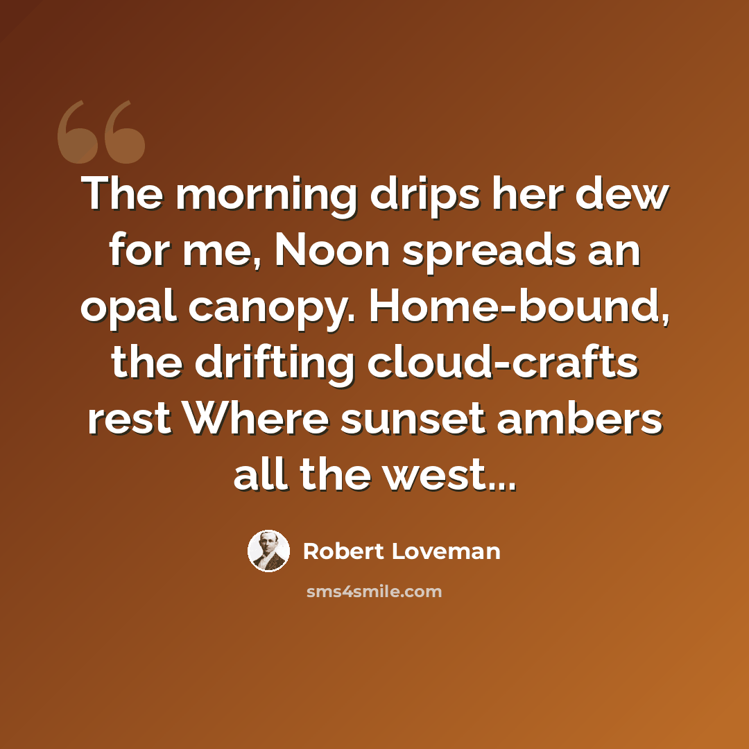 “The morning drips her dew for me, Noon spreads an opal canopy. Home-bound, the drifting cloud-crafts rest Where sunset ambers all the west...” quote by Robert Loveman