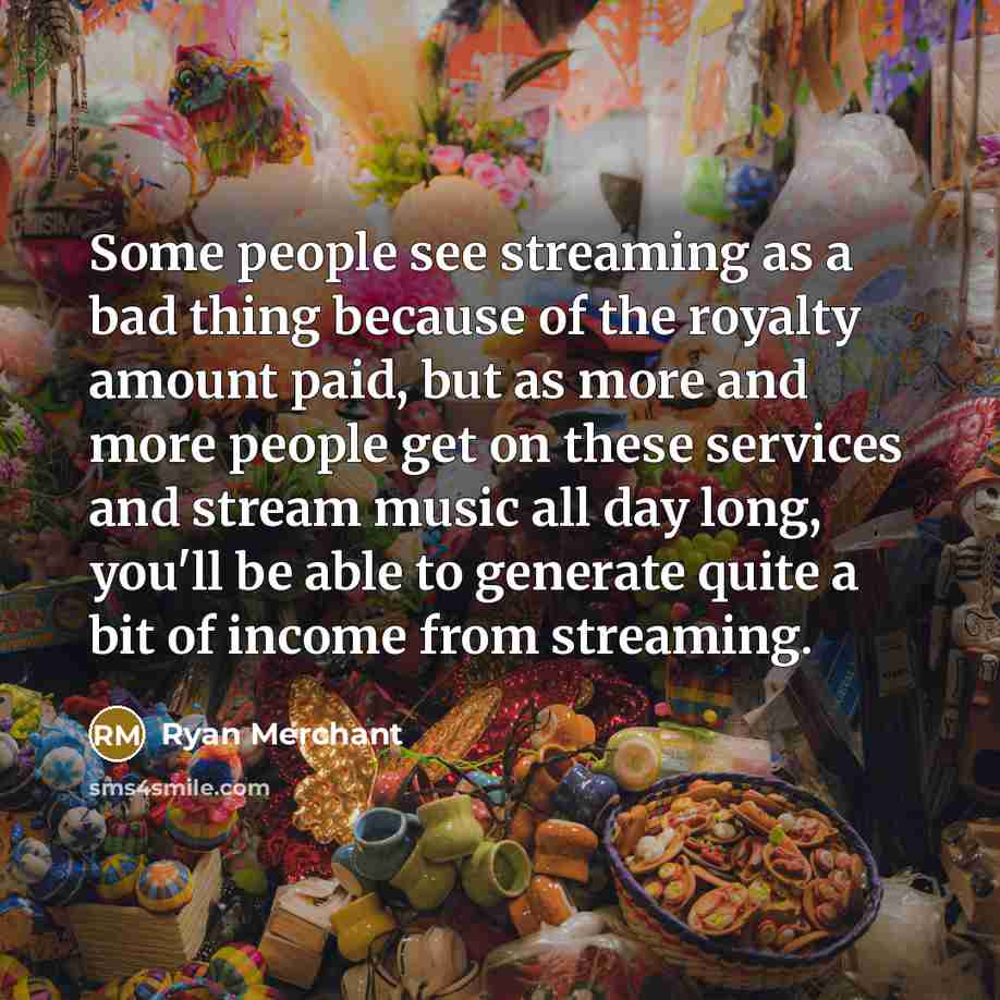 “Some people see streaming as a bad thing because of the royalty amount paid, but as more and more people get on these services and stream music all day long, you'll be able to generate quite a bit of income from streaming.” quote by Ryan Merchant
