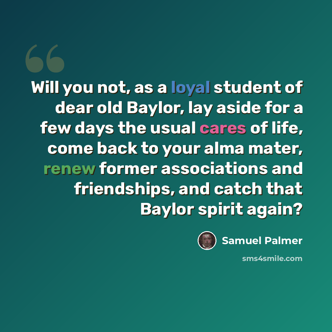 “Will you not, as a loyal student of dear old Baylor, lay aside for a few days the usual cares of life, come back to your alma mater, renew former associations and friendships, and catch that Baylor spirit again?” quote by Samuel Palmer